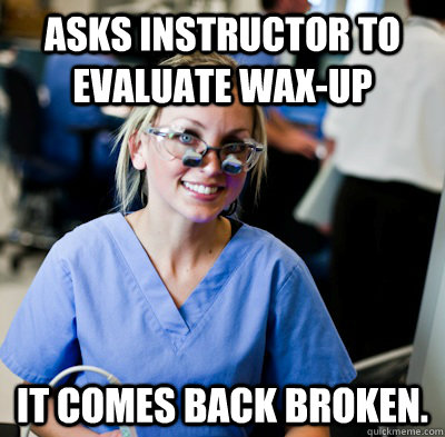 Asks instructor to evaluate wax-up It comes back broken. - Asks instructor to evaluate wax-up It comes back broken.  overworked dental student