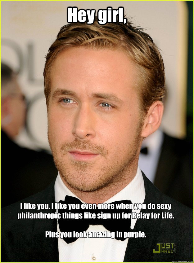 Hey girl, I like you. I like you even more when you do sexy philanthropic things like sign up for Relay for Life. 

Plus you look amazing in purple. - Hey girl, I like you. I like you even more when you do sexy philanthropic things like sign up for Relay for Life. 

Plus you look amazing in purple.  Ryan Gosling