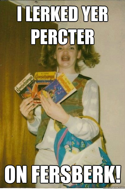 I lerked yer percter on fersberk!  BERKS