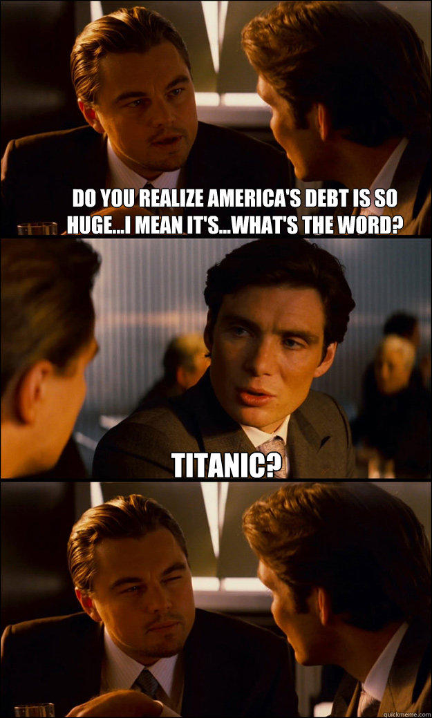 Do you realize America's debt is so huge...I mean it's...what's the word? titanic?   Inception