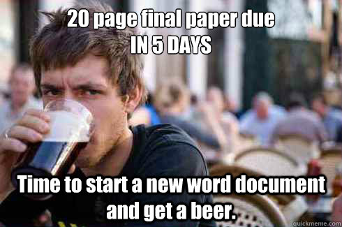 20 page final paper due 
IN 5 DAYS Time to start a new word document and get a beer. - 20 page final paper due 
IN 5 DAYS Time to start a new word document and get a beer.  Lazy College Senior