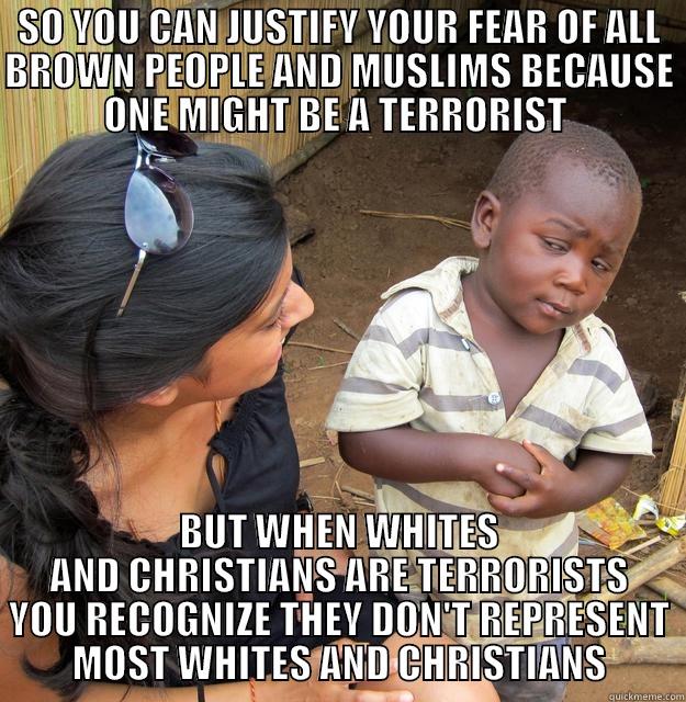 SO YOU CAN JUSTIFY YOUR FEAR OF ALL BROWN PEOPLE AND MUSLIMS BECAUSE ONE MIGHT BE A TERRORIST  BUT WHEN WHITES AND CHRISTIANS ARE TERRORISTS YOU RECOGNIZE THEY DON'T REPRESENT MOST WHITES AND CHRISTIANS Skeptical Third World Child