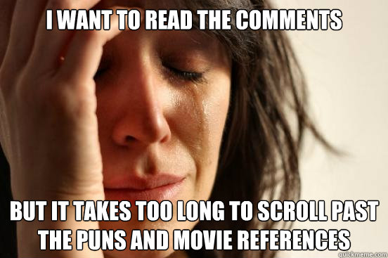 I want to read the comments But it takes too long to scroll past the puns and movie references  First World Problems