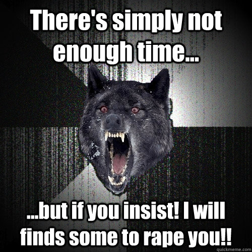 There's simply not enough time... ...but if you insist! I will finds some to rape you!!  Insanity Wolf