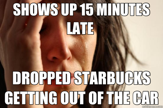 SHOWS UP 15 MINUTES LATE  DROPPED STARBUCKS GETTING OUT OF THE CAR - SHOWS UP 15 MINUTES LATE  DROPPED STARBUCKS GETTING OUT OF THE CAR  First World Problems