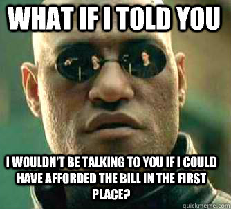 what if i told you I wouldn't be talking to you if I could have afforded the bill in the first place?  Matrix Morpheus