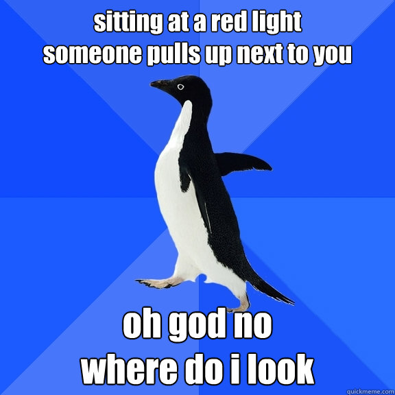 sitting at a red light 
someone pulls up next to you oh god no
where do i look  Socially Awkward Penguin