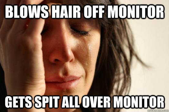 Blows hair off monitor Gets spit all over monitor  First World Problems