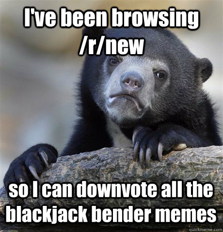 I've been browsing /r/new so I can downvote all the blackjack bender memes  Confession Bear