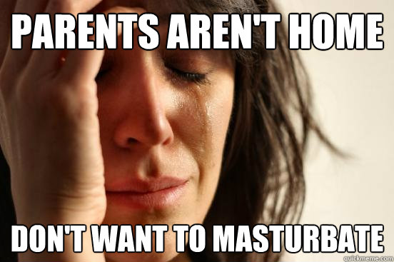 Parents aren't home don't want to masturbate  First World Problems
