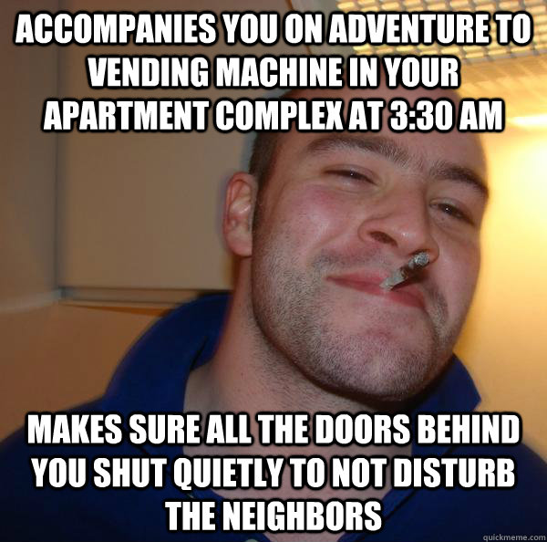 Accompanies you on adventure to vending machine in your apartment complex at 3:30 am Makes sure all the doors behind you shut quietly to not disturb the neighbors - Accompanies you on adventure to vending machine in your apartment complex at 3:30 am Makes sure all the doors behind you shut quietly to not disturb the neighbors  Misc
