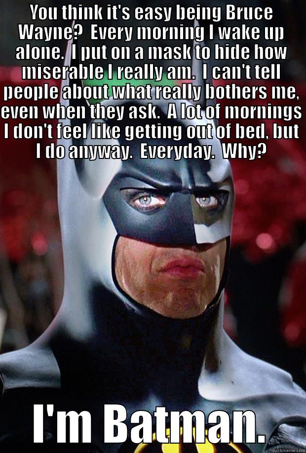 Being Batman - YOU THINK IT'S EASY BEING BRUCE WAYNE?  EVERY MORNING I WAKE UP ALONE.  I PUT ON A MASK TO HIDE HOW MISERABLE I REALLY AM.  I CAN'T TELL PEOPLE ABOUT WHAT REALLY BOTHERS ME, EVEN WHEN THEY ASK.  A LOT OF MORNINGS I DON'T FEEL LIKE GETTING OUT OF BED, BUT  I'M BATMAN. Misc