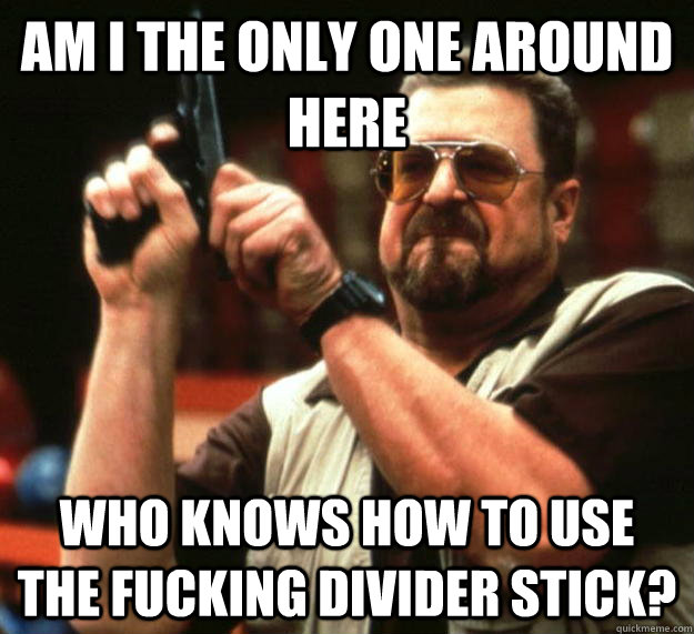 am I the only one around here Who knows how to use the fucking divider stick?  Angry Walter
