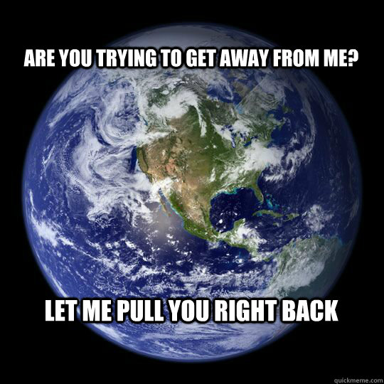 Are you trying to get away from me? Let me pull you right back  Earth