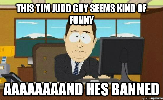 this Tim judd guy seems kind of funny Aaaaaaaand hes banned - this Tim judd guy seems kind of funny Aaaaaaaand hes banned  Aaaaaaaand hes gone