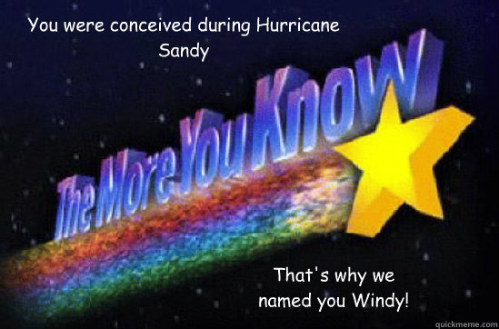 You were conceived during Hurricane Sandy That's why we named you Windy!  The More You Know