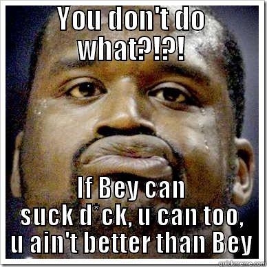 YOU DON'T DO WHAT?!?! IF BEY CAN SUCK D*CK, U CAN TOO, U AIN'T BETTER THAN BEY Misc