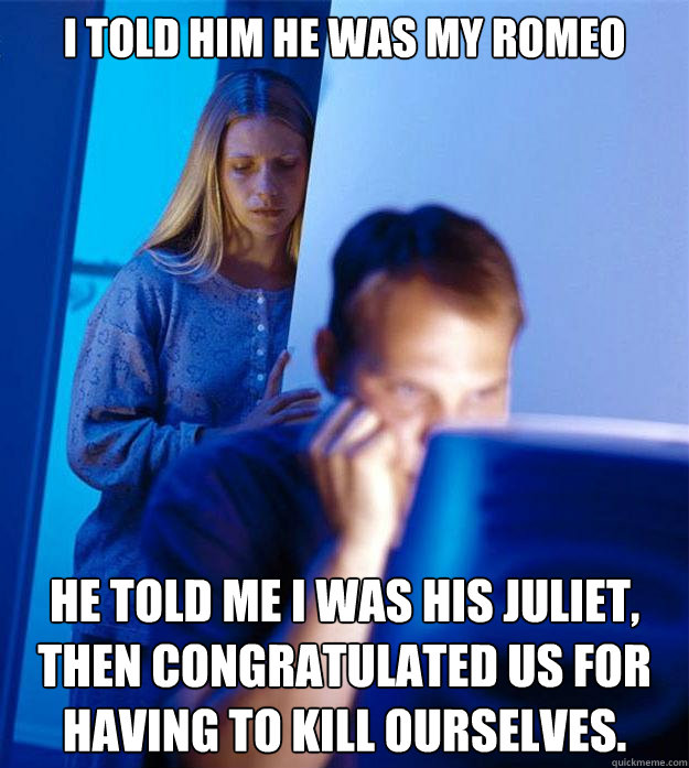 I told him he was my Romeo He told me I was his Juliet, then congratulated us for having to kill ourselves.  Redditors Wife