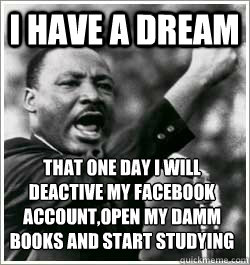 I have a dream THAT ONE DAY I WILL DEACTIVE MY FACEBOOK ACCOUNT,OPEN MY DAMM BOOKS AND START STUDYING  