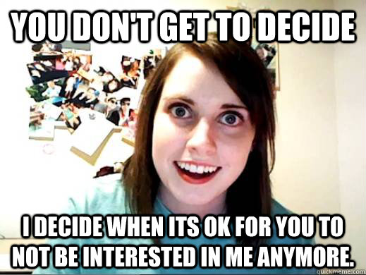 you don't get to decide i decide when its ok for you to not be interested in me anymore.   overlyattachedkiz
