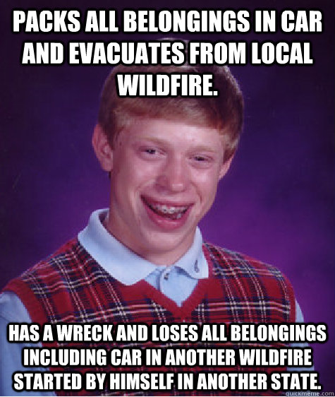 packs all belongings in car and evacuates from local wildfire. has a wreck and loses all belongings including car in another wildfire started by himself in another state.  Bad Luck Brian