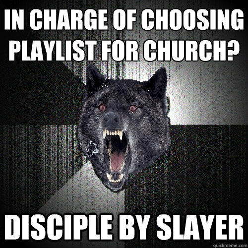 In charge of choosing
playlist for church? Disciple by Slayer  Insanity Wolf