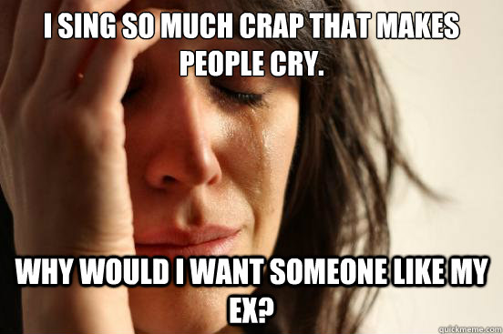 I sing so much crap that makes people cry. Why would I want someone like my ex?  First World Problems