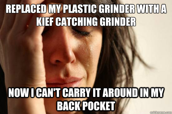 replaced my plastic grinder with a kief catching grinder now i can't carry it around in my back pocket  First World Problems