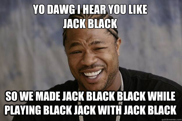 YO DAWG I HEAR YOU LIKE 
JACK BLACK SO WE MADE JACK BLACK BLACK WHILE PLAYING BLACK JACK WITH JACK BLACK - YO DAWG I HEAR YOU LIKE 
JACK BLACK SO WE MADE JACK BLACK BLACK WHILE PLAYING BLACK JACK WITH JACK BLACK  Xzibit meme