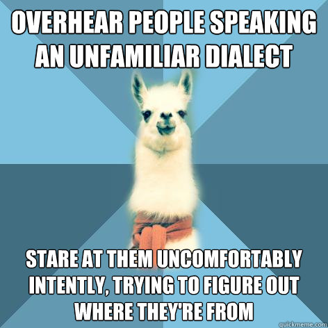 overhear people speaking an unfamiliar dialect stare at them uncomfortably intently, trying to figure out where they're from  Linguist Llama