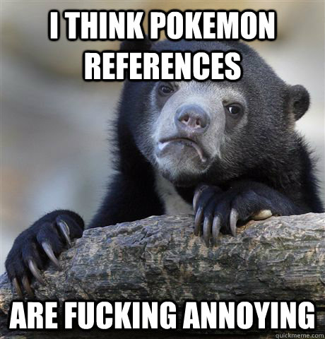 I think pokemon references are fucking annoying  Confession Bear