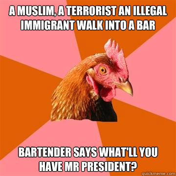 a muslim, a terrorist an illegal immigrant walk into a bar  Bartender says what'll you have Mr President? - a muslim, a terrorist an illegal immigrant walk into a bar  Bartender says what'll you have Mr President?  Anti-Joke Chicken