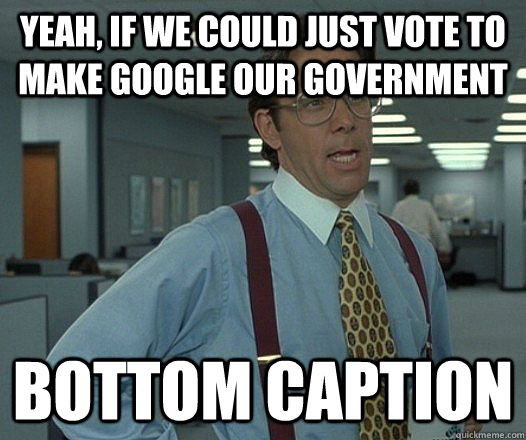 yeah, if we could just vote to make google our government Bottom caption  Lumbergh