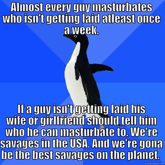 ALMOST EVERY GUY MASTURBATES WHO ISN'T GETTING LAID ATLEAST ONCE A WEEK. IF A GUY ISN'T GETTING LAID HIS WIFE OR GIRLFRIEND SHOULD TELL HIM WHO HE CAN MASTURBATE TO. WE'RE SAVAGES IN THE USA. AND WE'RE GONA BE THE BEST SAVAGES ON THE PLANET.  Socially Awkward Penguin