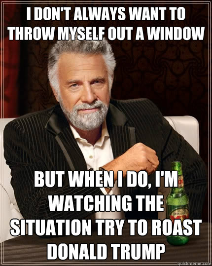 I don't always want to throw myself out a window But when I do, I'm watching The situation try to roast Donald trump - I don't always want to throw myself out a window But when I do, I'm watching The situation try to roast Donald trump  The Most Interesting Man In The World