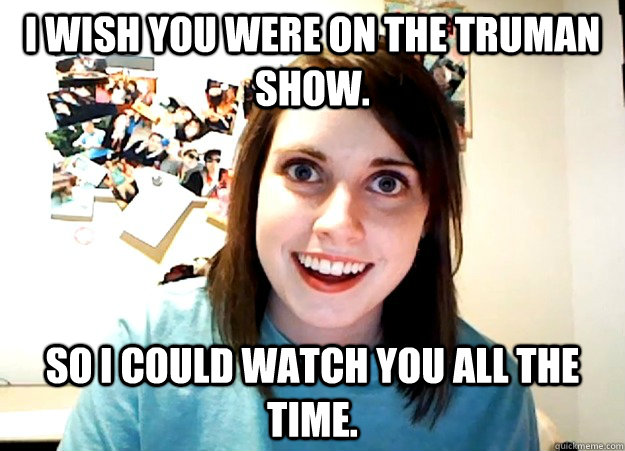 I wish you were on the Truman show. So I could watch you all the time.  Overly Attached Girlfriend
