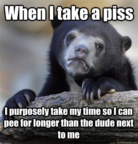 When I take a piss I purposely take my time so I can pee for longer than the dude next to me  Confession Bear