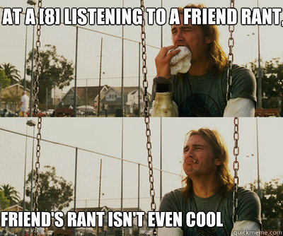 At a [8] listening to a friend rant, Friend's rant isn't even cool  First World Stoner Problems