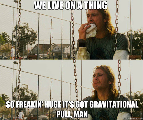 we live on a thing so freakin' huge it's got gravitational pull, man  First World Stoner Problem
