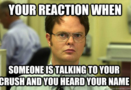 Your reaction when someone is talking to your crush and you heard your name  Schrute