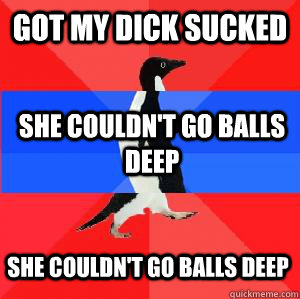 Got my dick sucked she couldn't go balls deep she couldn't go balls deep  Socially awesome awkward awesome penguin