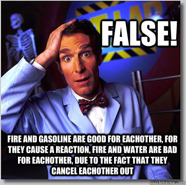 false! fire and gasoline are good for eachother, for they cause a reaction, fire and water are bad for eachother, due to the fact that they cancel eachother out - false! fire and gasoline are good for eachother, for they cause a reaction, fire and water are bad for eachother, due to the fact that they cancel eachother out  Misc