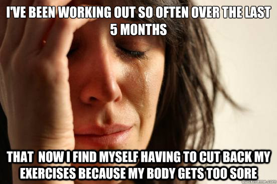 I've been working out so often over the last 5 months that  now I find myself having to cut back my exercises because my body gets too sore  First World Problems