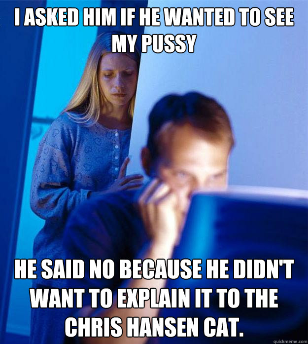 I asked him if he wanted to see my pussy He said no because he didn't want to explain it to the Chris Hansen Cat.  Redditors Wife