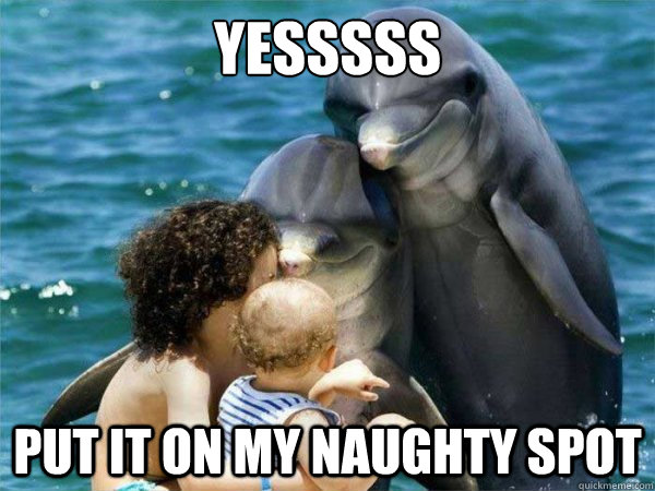 Yesssss put it on my naughty spot - Yesssss put it on my naughty spot  Malevolent Dolphins