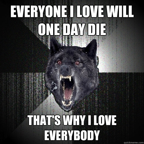 everyone I love will one day die That's why I love everybody  Insanity Wolf