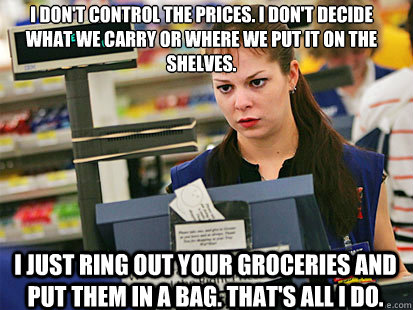 I don't control the prices. I don't decide what we carry or where we put it on the shelves.
 I just ring out your groceries and put them in a bag. That's all I do. - I don't control the prices. I don't decide what we carry or where we put it on the shelves.
 I just ring out your groceries and put them in a bag. That's all I do.  Condescending Cashier