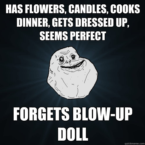 Has flowers, candles, cooks dinner, gets dressed up, seems perfect Forgets blow-up doll  Forever Alone