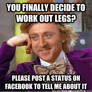 You finally decide to work out legs? Please post a status on facebook to tell me about it  Condescending Wonka