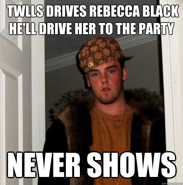  TWLLS DRIVES REBECCA BLACK HE'LL DRIVE HER TO THE PARTY  NEVER SHOWS   Scumbag Steve